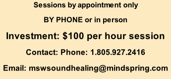 Sessions by appointment only BY PHONE or in person  Investment: $100 per hour session Contact: Phone: 1.805.927.2416 Email: mswsoundhealing@mindspring.com