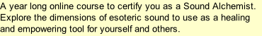 A year long online course to certify you as a Sound Alchemist. Explore the dimensions of esoteric sound to use as a healing and empowering tool for yourself and others.