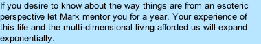 If you desire to know about the way things are from an esoteric perspective let Mark mentor you for a year. Your experience of this life and the multi-dimensional living afforded us will expand exponentially.