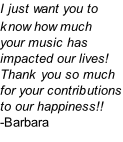 I just want you to know how much  your music has impacted our lives! Thank you so much for your contributions to our happiness!! -Barbara