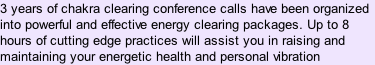 3 years of chakra clearing conference calls have been organized into powerful and effective energy clearing packages. Up to 8 hours of cutting edge practices will assist you in raising and maintaining your energetic health and personal vibration