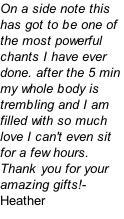 On a side note this has got to be one of the most powerful chants I have ever done. after the 5 min my whole body is trembling and I am filled with so much love I can't even sit for a few hours. Thank you for your amazing gifts!- Heather