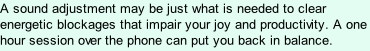 A sound adjustment may be just what is needed to clear energetic blockages that impair your joy and productivity. A one hour session over the phone can put you back in balance.