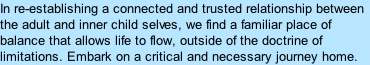 In re-establishing a connected and trusted relationship between the adult and inner child selves, we find a familiar place of balance that allows life to flow, outside of the doctrine of limitations. Embark on a critical and necessary journey home.