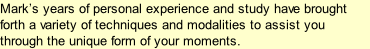 Mark’s years of personal experience and study have brought forth a variety of techniques and modalities to assist you through the unique form of your moments.