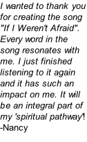 I wanted to thank you for creating the song "If I Weren't Afraid". Every word in the song resonates with me. I just finished listening to it again and it has such an impact on me. It will be an integral part of my 'spiritual pathway'! -Nancy