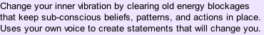 Change your inner vibration by clearing old energy blockages that keep sub-conscious beliefs, patterns, and actions in place. Uses your own voice to create statements that will change you.